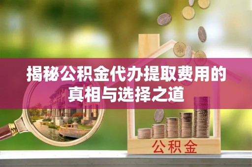 滨州揭秘公积金代办提取费用的真相与选择之道