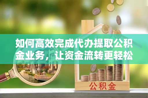 滨州如何高效完成代办提取公积金业务，让资金流转更轻松