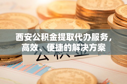 滨州西安公积金提取代办服务，高效、便捷的解决方案