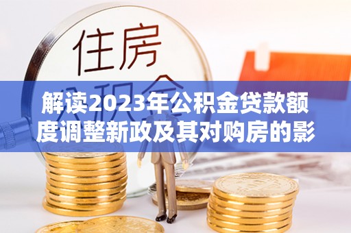 滨州解读2023年公积金贷款额度调整新政及其对购房的影响