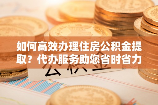 滨州如何高效办理住房公积金提取？代办服务助您省时省力