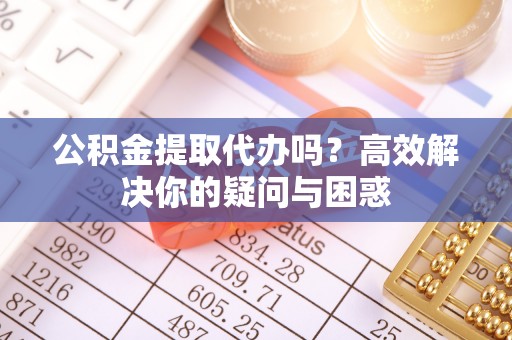 滨州公积金提取代办吗？高效解决你的疑问与困惑