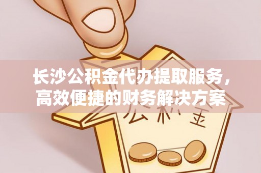 滨州长沙公积金代办提取服务，高效便捷的财务解决方案
