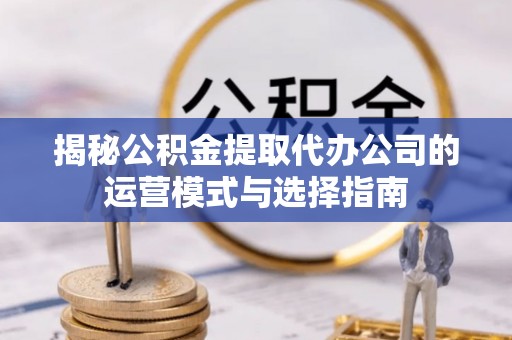 滨州揭秘公积金提取代办公司的运营模式与选择指南