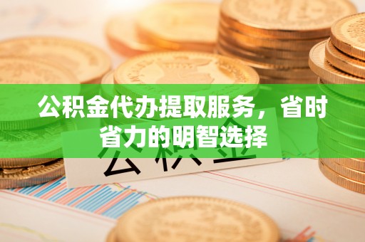 滨州公积金代办提取服务，省时省力的明智选择