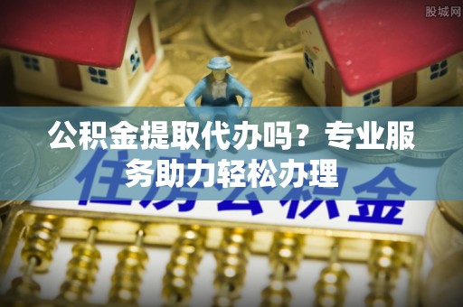 滨州公积金提取代办吗？专业服务助力轻松办理