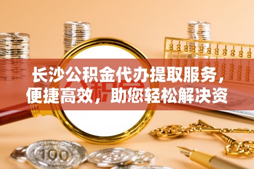 滨州长沙公积金代办提取服务，便捷高效，助您轻松解决资金需求