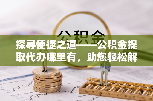 滨州探寻便捷之道——公积金提取代办哪里有，助您轻松解决资金难题