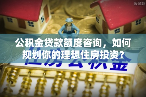 滨州公积金贷款额度咨询，如何规划你的理想住房投资？
