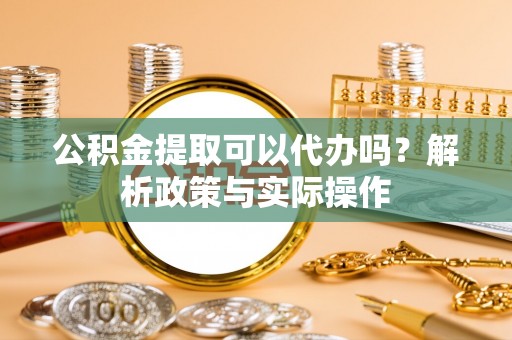 滨州公积金提取可以代办吗？解析政策与实际操作