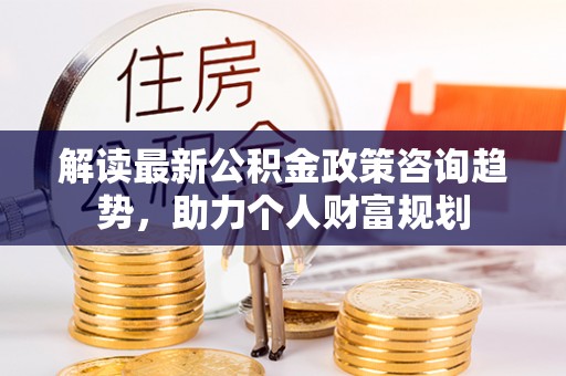 滨州解读最新公积金政策咨询趋势，助力个人财富规划
