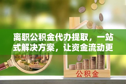 滨州离职公积金代办提取，一站式解决方案，让资金流动更便捷