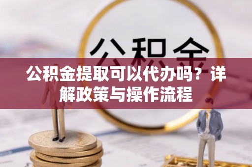 滨州公积金提取可以代办吗？详解政策与操作流程
