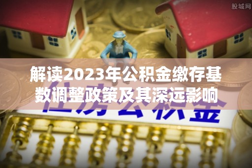 滨州解读2023年公积金缴存基数调整政策及其深远影响