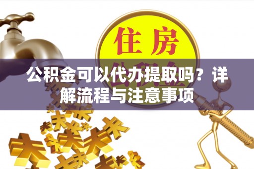 滨州公积金可以代办提取吗？详解流程与注意事项