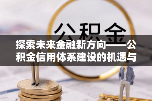 滨州探索未来金融新方向——公积金信用体系建设的机遇与挑战
