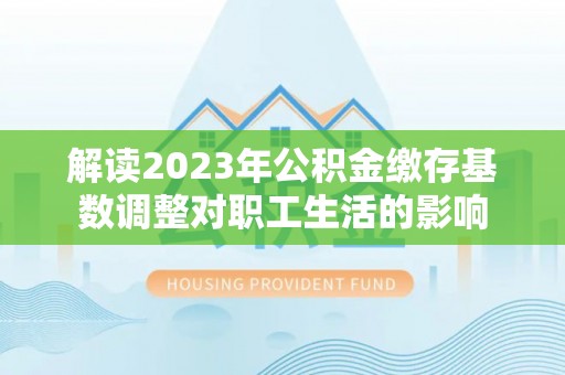 滨州解读2023年公积金缴存基数调整对职工生活的影响