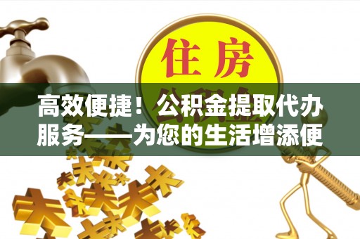 滨州高效便捷！公积金提取代办服务——为您的生活增添便利