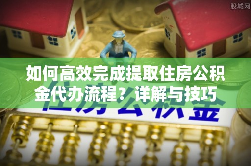 滨州如何高效完成提取住房公积金代办流程？详解与技巧