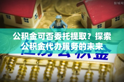 滨州公积金可否委托提取？探索公积金代办服务的未来