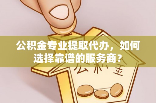 滨州公积金专业提取代办，如何选择靠谱的服务商？