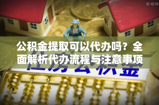 滨州公积金提取可以代办吗？全面解析代办流程与注意事项