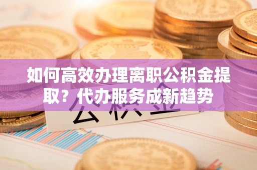 滨州如何高效办理离职公积金提取？代办服务成新趋势